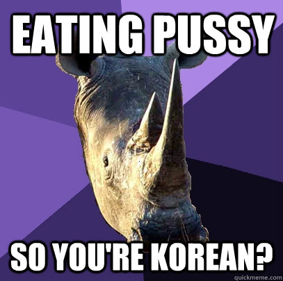 eating pussy so you're Korean?  Sexually Oblivious Rhino