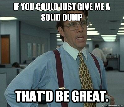 If you could just give me a solid dump That'd be great.  Bill lumberg