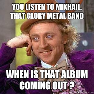 You listen to MIKHAIL, that glory metal band
 When is that album coming out ?  Condescending Wonka