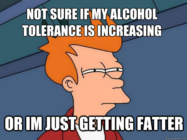 Not sure if my alcohol tolerance is increasing or im just getting fatter  Futurama Fry