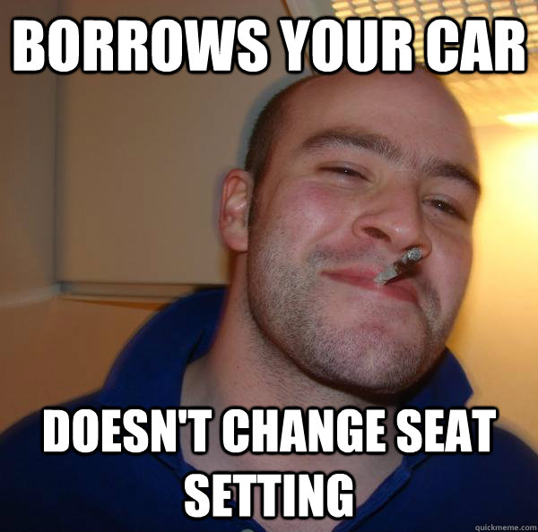 Borrows your car Doesn't change seat setting  Good Guy Greg 