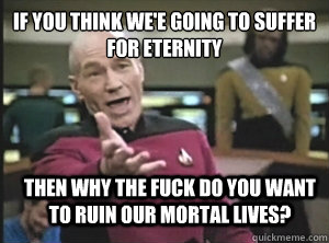 If you think we'e going to suffer for eternity Then Why the fuck do you want to ruin our mortal lives?  Annoyed Picard