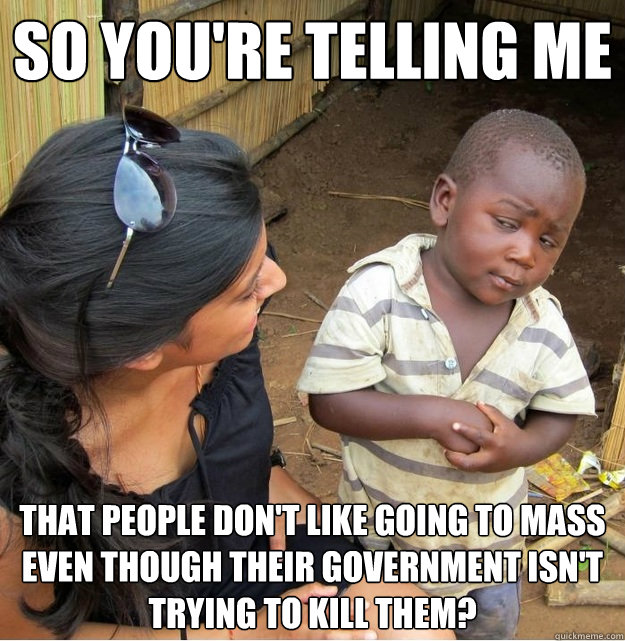 so you're telling me that people don't like going to mass even though their government isn't trying to kill them? - so you're telling me that people don't like going to mass even though their government isn't trying to kill them?  Skeptical Third World Kid