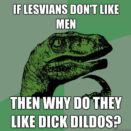 If lesvians don't like men then why do they like dick dildos?  Philosoraptor