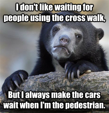 I don't like waiting for people using the cross walk, But I always make the cars wait when I'm the pedestrian.  - I don't like waiting for people using the cross walk, But I always make the cars wait when I'm the pedestrian.   Confession Bear