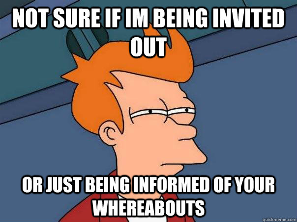 not sure if im being invited out or just being informed of your whereabouts  Futurama Fry