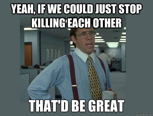 yeah, If we could just stop killing each other That'd be great  Office Space Lumbergh