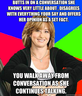 Butts in on a conversation she knows very little about , disagrees with everything your say and offers her opinion as a set fact. You walk away from conversation as she continues talking.  Sheltering Suburban Mom