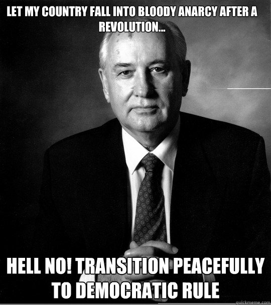 let my country fall into bloody anarcy after a revolution... hell no! transition peacefully to democratic rule  Badass Gorbachev