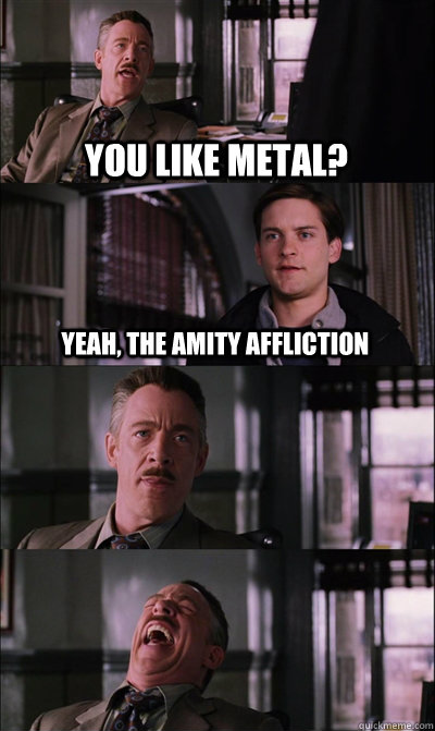 you like metal? yeah, The amity affliction    JJ Jameson