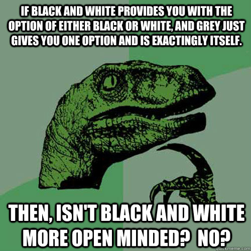 If black and white provides you with the option of either black or white, and grey just gives you one option and is exactingly itself. Then, isn't black and white more open minded?  No?  Philosoraptor