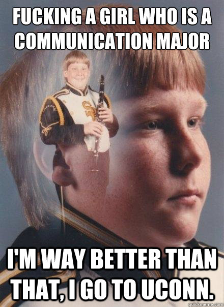 Fucking a girl who is a Communication major I'm way better than that, I go to Uconn.  PTSD Clarinet Boy