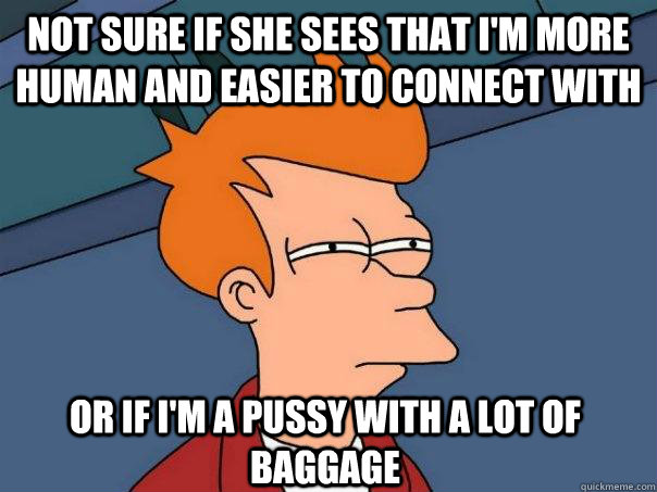 Not sure if she sees that I'm more human and easier to connect with Or if I'm a pussy with a lot of baggage  Futurama Fry