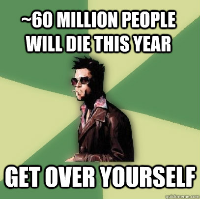 ~60 million people will die this year get over yourself  Helpful Tyler Durden