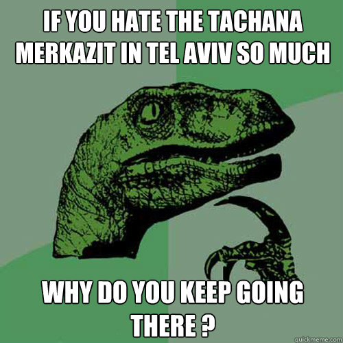 If you hate the Tachana Merkazit in Tel Aviv so much Why do you keep going there ?  Philosoraptor