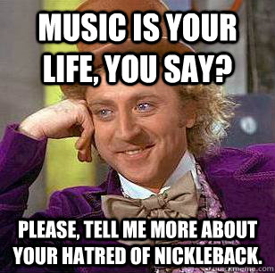 Music is your life, you say? Please, Tell me more about your hatred of Nickleback.  Condescending Wonka