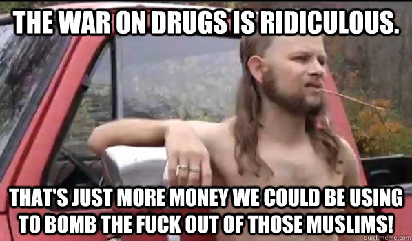 the war on drugs is ridiculous. that's just more money we could be using to bomb the fuck out of those muslims!  Almost Politically Correct Redneck