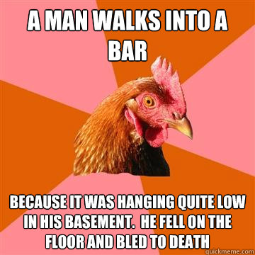 A man walks into a bar because it was hanging quite low in his basement.  he fell on the floor and bled to death - A man walks into a bar because it was hanging quite low in his basement.  he fell on the floor and bled to death  Anti-Joke Chicken