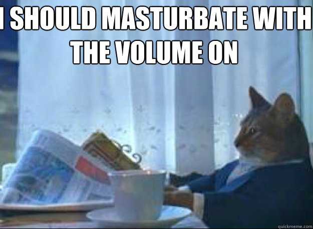 I should masturbate with the volume on   I should buy a boat cat