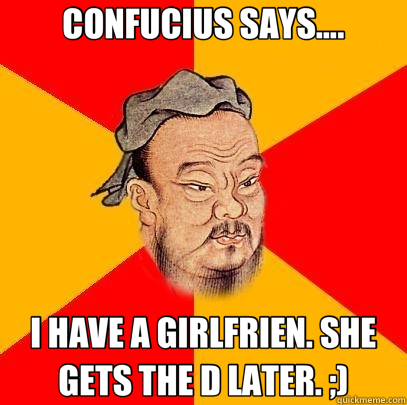 CONFUCIUS SAYS.... I HAVE A GIRLFRIEN. SHE GETS THE D LATER. ;)  Confucius says