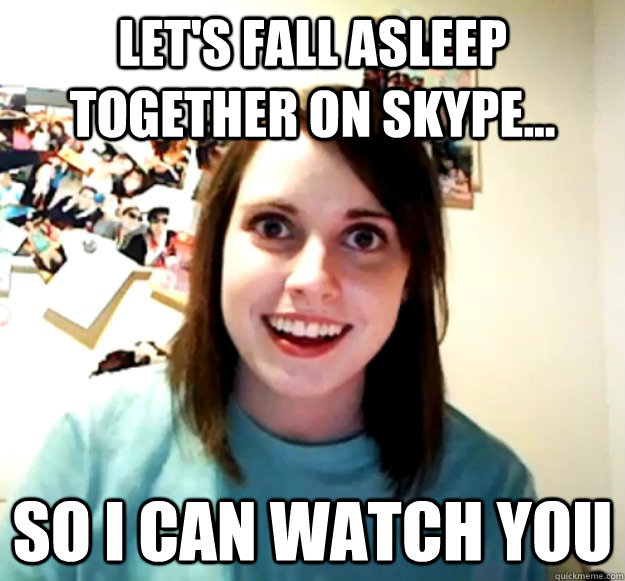 Let's fall asleep together on skype... so i can watch you  Overly Attached Girlfriend