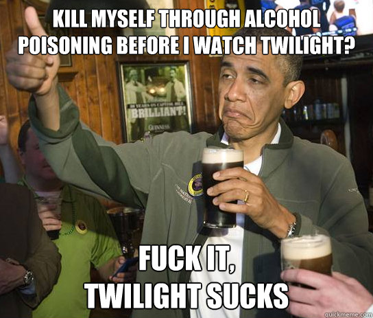 Kill myself through alcohol poisoning before I watch Twilight? Fuck it, 
Twilight sucks  Upvoting Obama