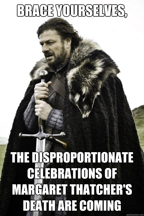 Brace yourselves, The disproportionate celebrations of margaret thatcher's death are coming  Brace yourself