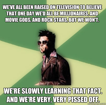 We've all been raised on television to believe that one day we'd all be millionaires, and movie gods, and rock stars, but we won't.  We're slowly learning that fact. And we're very, very pissed off.  Helpful Tyler Durden