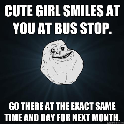 Cute girl smiles at you at bus stop. Go there at the exact same time and day for next month.  Forever Alone