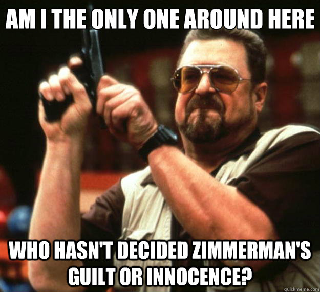 Am I the only one around here Who hasn't decided Zimmerman's guilt or innocence?  Big Lebowski