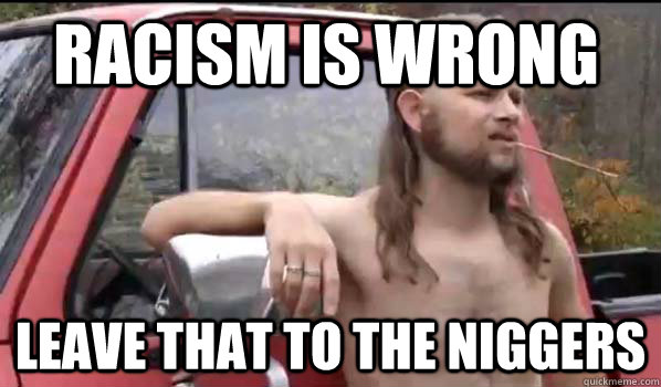 Racism is wrong leave that to the niggers  Almost Politically Correct Redneck