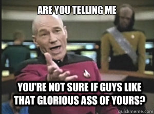 Are you telling me you're not sure if guys like that glorious ass of yours?  Annoyed Picard