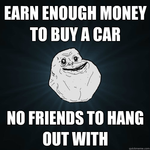 Earn enough money to buy a car No friends to hang out with  Forever Alone