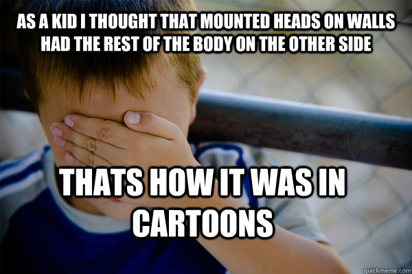 As a kid I thought that mounted heads on walls had the rest of the body on the other side thats how it was in cartoons  Confession kid