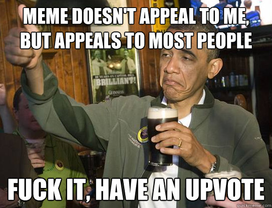 Meme doesn't appeal to me, but appeals to most people Fuck it, have an upvote
  Upvoting Obama