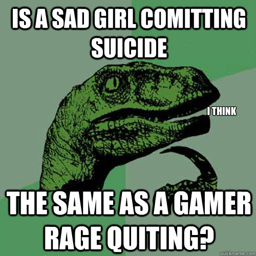 is a sad girl comitting suicide the same as a gamer rage quiting? I think - is a sad girl comitting suicide the same as a gamer rage quiting? I think  Philosoraptor