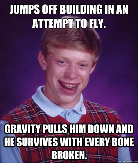 jumps off building in an attempt to fly. Gravity pulls him down and he survives with every bone broken.  Bad Luck Brian