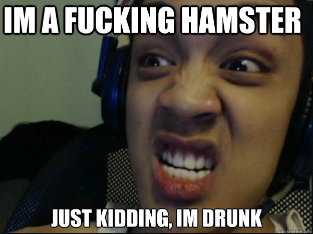 IM A FUCKING HAMSTER JUST KIDDING, IM DRUNK  