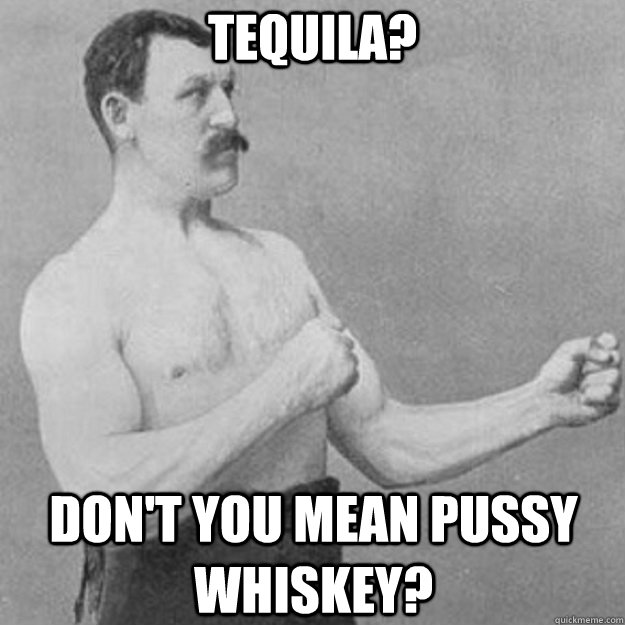 Tequila? Don't you mean pussy whiskey?  overly manly man