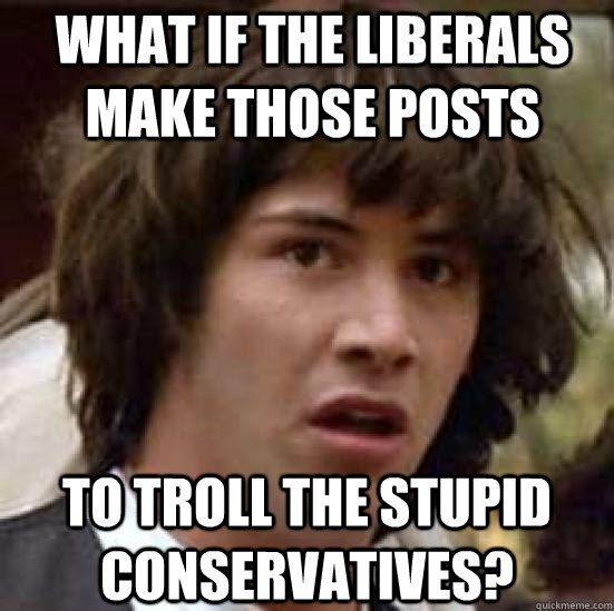 what if the liberals make those posts to troll the stupid conservatives?  conspiracy keanu