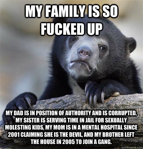 MY FAMILY IS SO FUCKED UP MY DAD IS IN POSITION OF AUTHORITY AND IS CORRUPTED, MY SISTER IS SERVING TIME IN JAIL FOR SEXUALLY MOLESTING KIDS, MY MOM IS IN A MENTAL HOSPITAL SINCE 2001 CLAIMING SHE IS THE DEVIL, AND MY BROTHER LEFT THE HOUSE IN 2005 TO JOI  Confession Bear