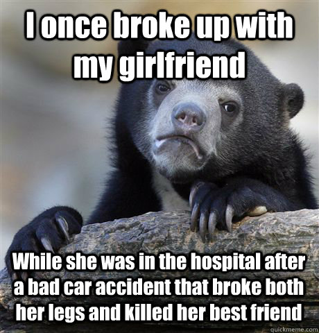 I once broke up with my girlfriend While she was in the hospital after a bad car accident that broke both her legs and killed her best friend  Confession Bear