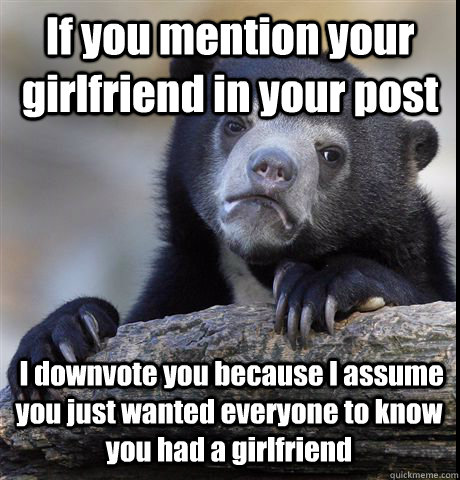 If you mention your girlfriend in your post  I downvote you because I assume you just wanted everyone to know you had a girlfriend  Confession Bear