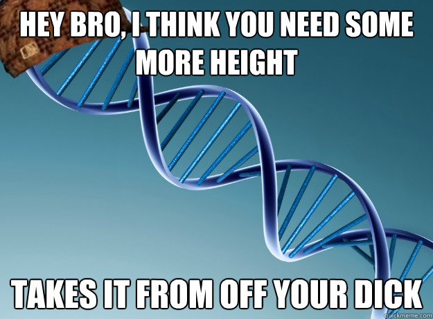 hey bro, i think you need some more height takes it from off your dick  Scumbag Genetics