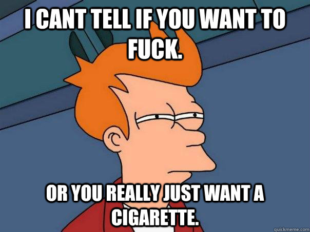 I cant tell If you want to fuck. or you really just want a cigarette.   Futurama Fry