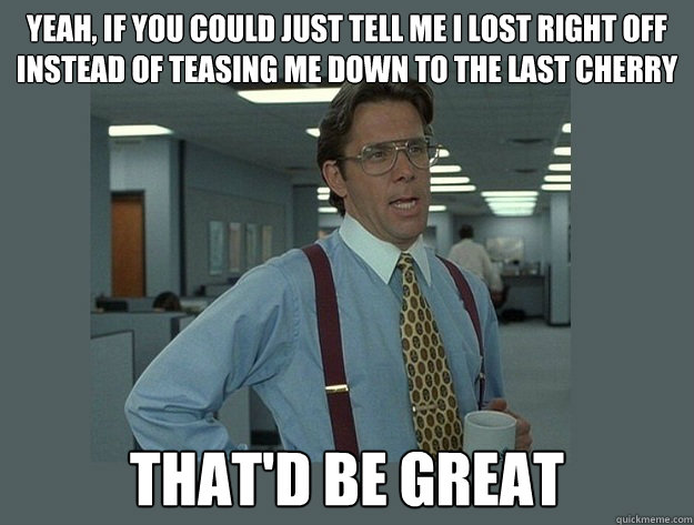 Yeah, if you could just tell me I lost right off instead of teasing me down to the last cherry That'd be great  Office Space Lumbergh