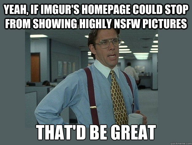 yeah, if imgur's homepage could stop from showing highly nsfw pictures That'd be great  Office Space Lumbergh