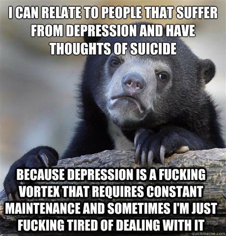 I can relate to people that suffer from depression and have thoughts of suicide because depression is a fucking vortex that requires constant maintenance and sometimes i'm just fucking tired of dealing with it - I can relate to people that suffer from depression and have thoughts of suicide because depression is a fucking vortex that requires constant maintenance and sometimes i'm just fucking tired of dealing with it  Confession Bear