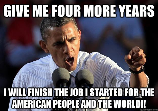 GIVE ME FOUR MORE YEARS I WILL FINISH THE JOB I STARTED FOR THE AMERICAN PEOPLE AND THE WORLD!! - GIVE ME FOUR MORE YEARS I WILL FINISH THE JOB I STARTED FOR THE AMERICAN PEOPLE AND THE WORLD!!  Misc