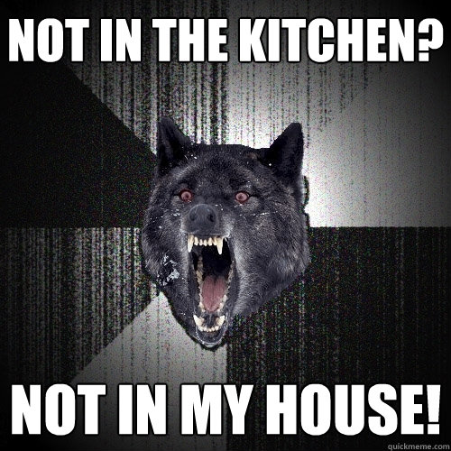 not in the kitchen? NOT IN MY HOUSE!  Insanity Wolf